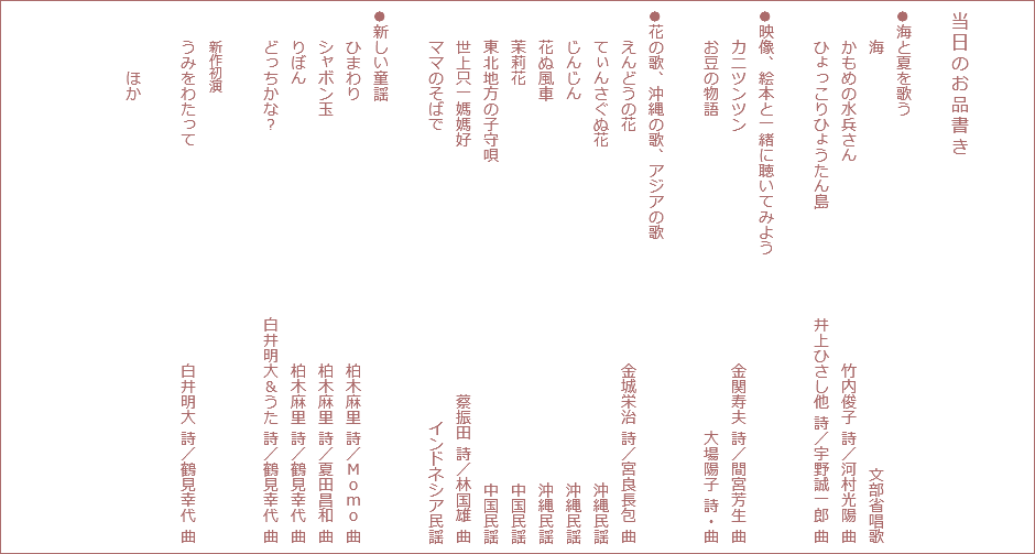  当日のお品書き ●海と夏を歌う 海 文部省唱歌 かもめの水兵さん 竹内俊子 詩／河村光陽 曲 ひょっこりひょうたん島 井上ひさし他 詩／宇野誠一郎 曲 ●映像、絵本と一緒に聴いてみよう カニツンツン 金関寿夫 詩／間宮芳生 曲 お豆の物語 大場陽子 詩・曲 ●花の歌、沖縄の歌、アジアの歌 えんどうの花 金城栄治 詩／宮良長包 曲 てぃんさぐぬ花 沖縄民謡 じんじん 沖縄民謡 花ぬ風車 沖縄民謡 茉莉花 中国民謡 東北地方の子守唄 中国民謡 世上只一媽媽好 蔡振田 詩／林国雄 曲 ママのそばで インドネシア民謡 ●新しい童謡 ひまわり 柏木麻里 詩／Ｍｏｍｏ 曲 シャボン玉 柏木麻里 詩／夏田昌和 曲 りぼん 柏木麻里 詩／鶴見幸代 曲 どっちかな？ 白井明大＆うた 詩／鶴見幸代 曲 新作初演 うみをわたって 白井明大 詩／鶴見幸代 曲 ほか
,,